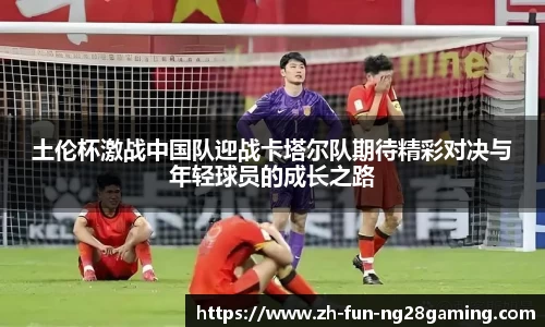 土伦杯激战中国队迎战卡塔尔队期待精彩对决与年轻球员的成长之路