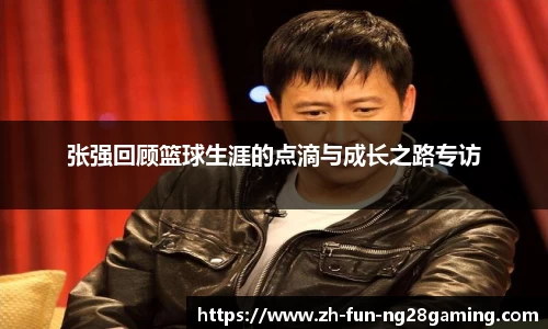 张强回顾篮球生涯的点滴与成长之路专访